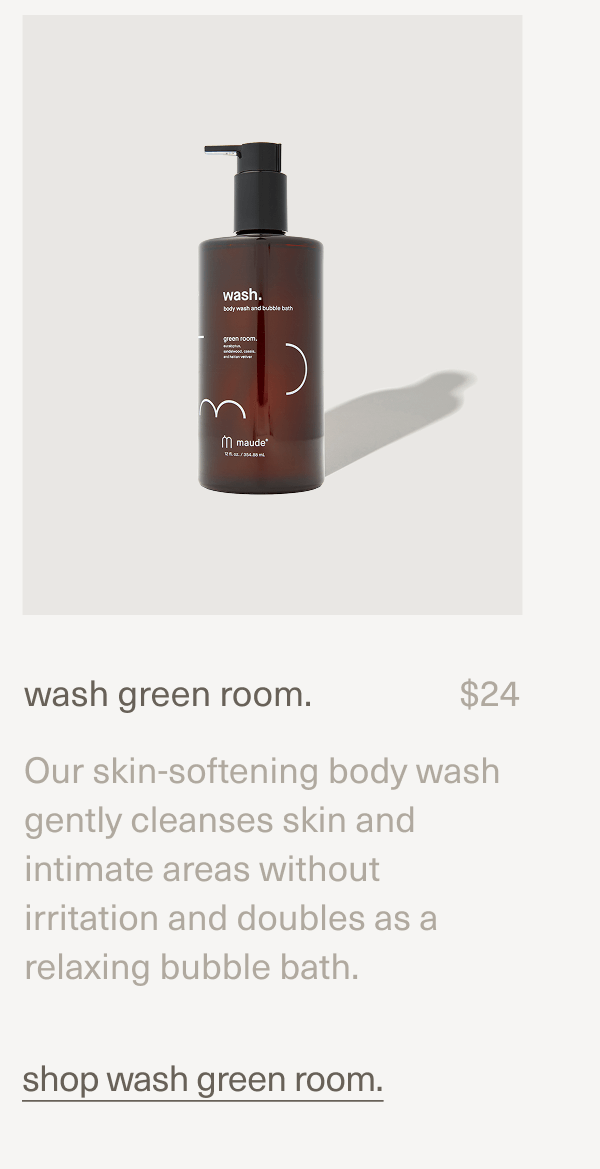 wash green room. | $24 | Our skin-softening body wash gently cleanses skin and intimate areas without irritation and doubles as a relaxing bubble bath. | shop wash green room. wash green room. | $24 | Our skin-softening body wash gently cleanses skin and intimate areas without irritation and doubles as a relaxing bubble bath. | shop wash green room.