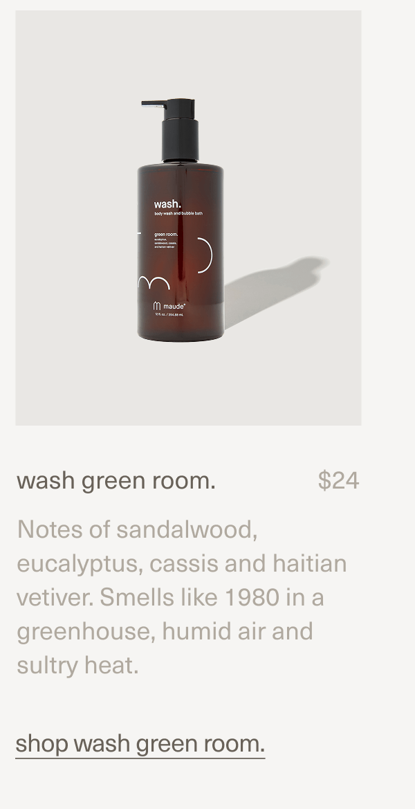 wash green room. | $24 | Notes of sandalwood, eucalyptus, cassis and haitian vetiver. Smells like 1980 in a greenhouse, humid air and sultry heat. | shop wash green room. wash green room. | $24 | Notes of sandalwood, eucalyptus, cassis and haitian vetiver. Smells like 1980 in a greenhouse, humid air and sultry heat. | shop wash green room.