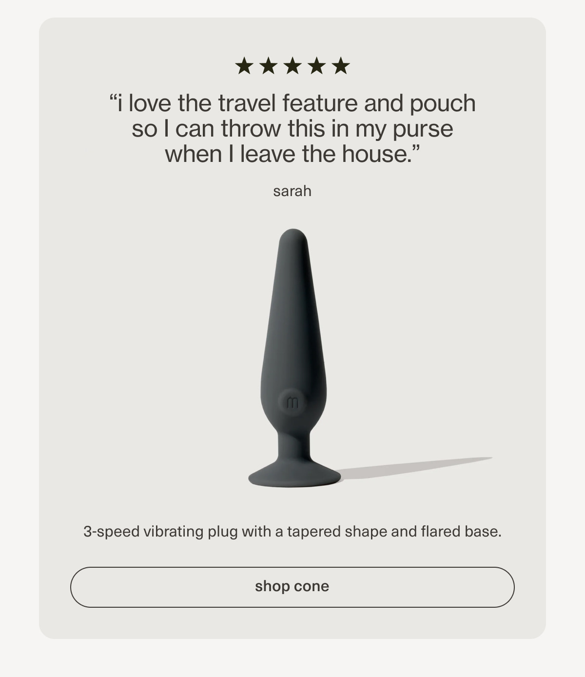 “i love the travel feature and pouch so I can throw this in my purse when I leave the house.” - sarah | 3-speed vibrating plug with a tapered shape and flared base. | [ shop cone ]