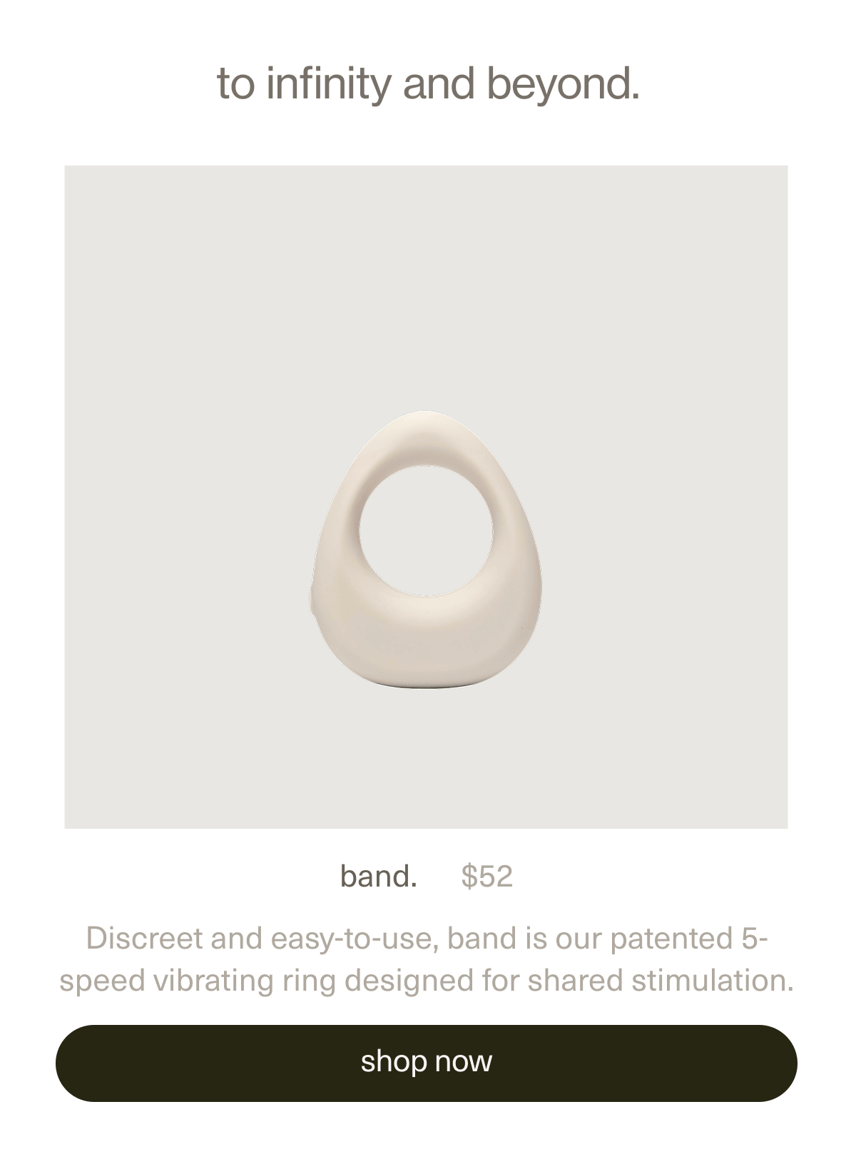 to infinity and beyond. | band. | $52 | Discreet and easy-to-use, band is our patented 5-speed vibrating ring designed for shared stimulation. | [ shop now ]