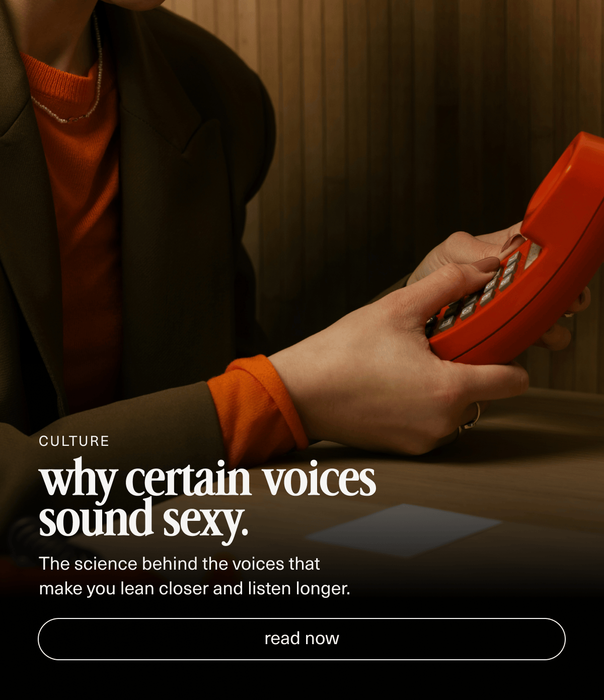 Culture | why certain voices sound sexy. | The science behind the voices that make you lean closer and listen longer. | [ read now ]
