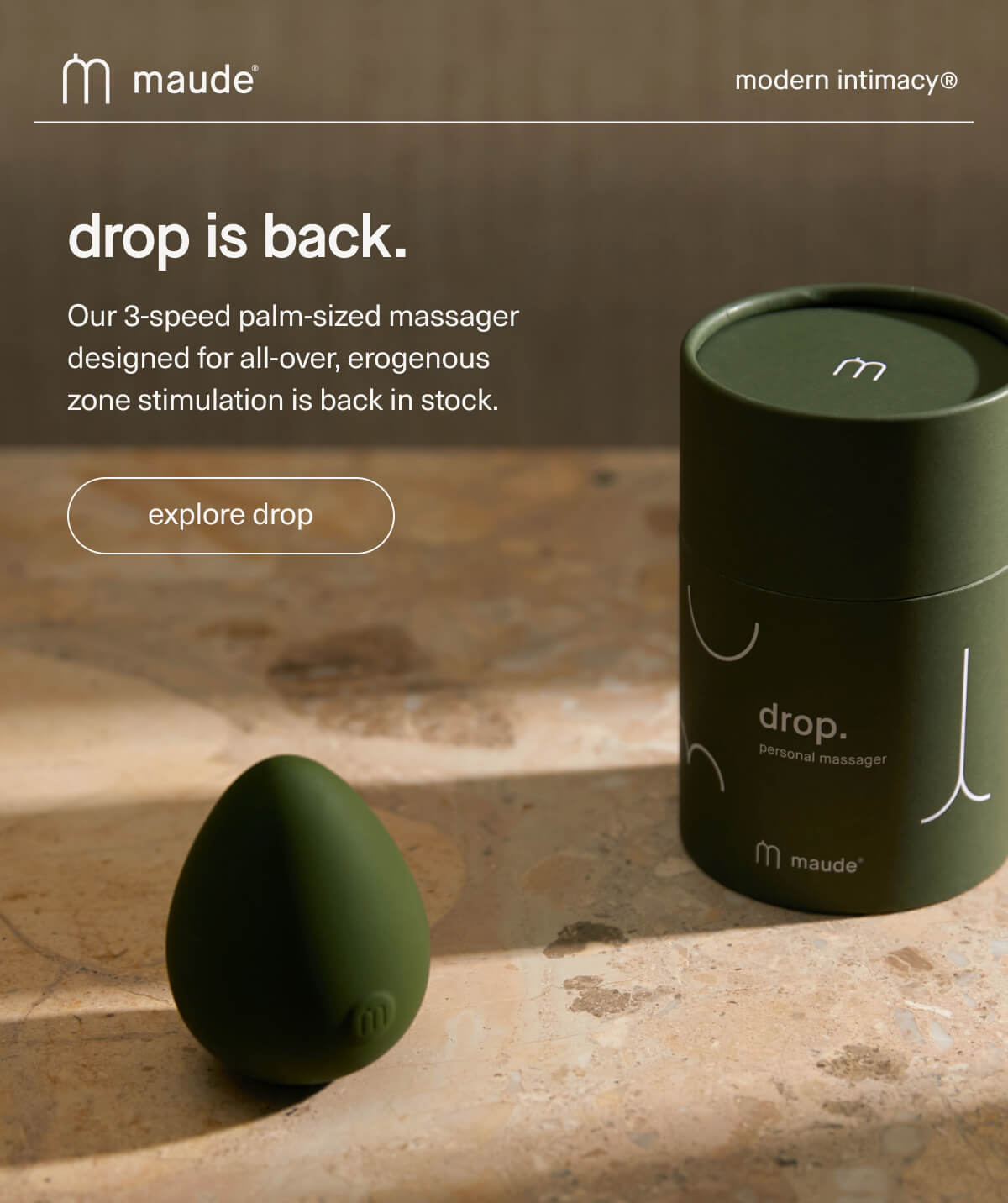 maude | modern intimacy | drop is back. | Our 3-speed palm-sized massager designed for all-over, erogenous zone stimulation is back in stock. | [ explore drop ]