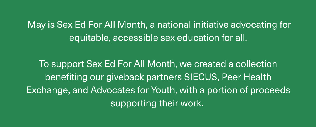 May is Sex Ed For All Month, a national initiative advocating for equitable, accessible sex education for all. | To support Sex Ed For All Month, we created a collection benefiting our giveback partners SIECUS, Peer Health Exchange, and Advocates for Youth, with a portion of proceeds supporting their work. 