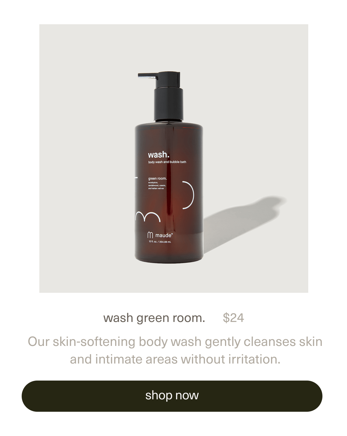 wash green room. | $24 | Our skin-softening body wash gently cleanses skin and intimate areas without irritation and doubles as a relaxing bubble bath. | [ shop now ]