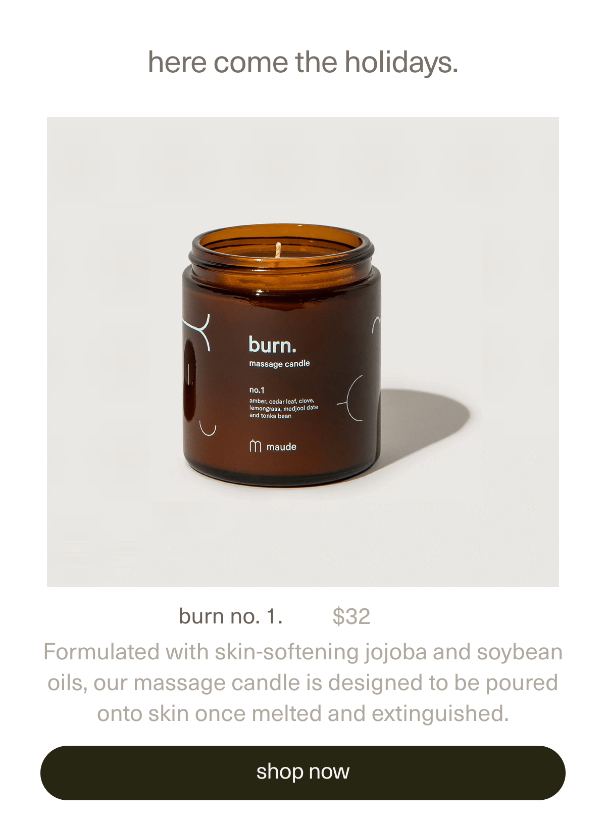 here come the holidays. | burn no. 1. | $32 | Formulated with skin-softening jojoba and soybean oils, our massage candle is designed to be poured onto skin once melted and extinguished. | [ shop now ]