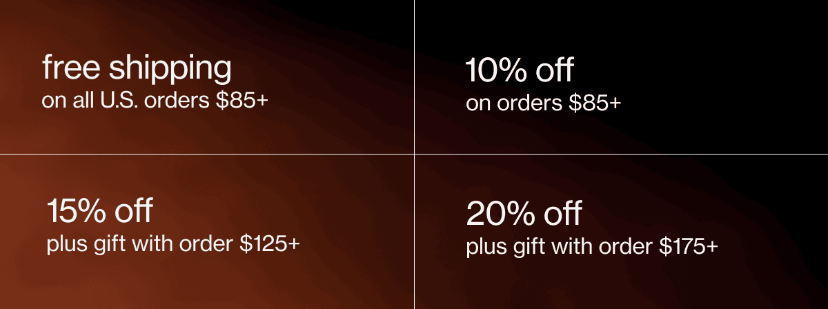free shipping on all U.S. orders $85+ | 10% off on orders $85+ | 15% off plus gift with order $125+ | 20% off plus gift with order $175+