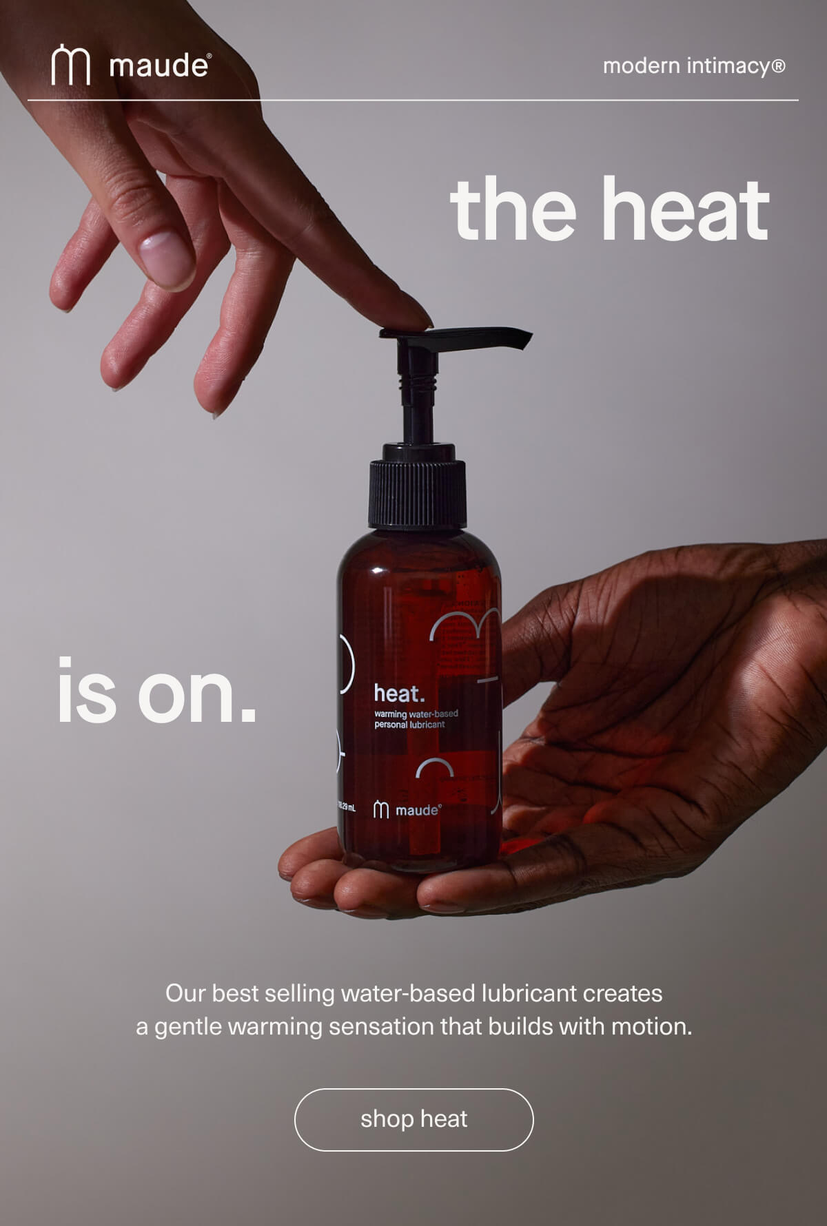 maude | modern intimacy | the heat is on. | Our best selling water-based lubricant creates a gentle warming sensation that builds with motion. | [ shop heat ]