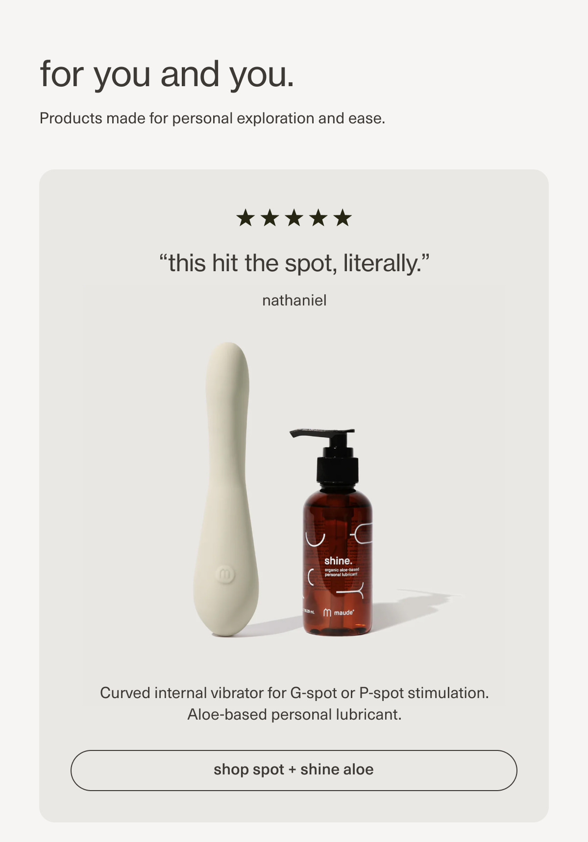 for you and you. | Products made for personal exploration and ease. | “this hit the spot, literally.” - nathaniel | Curved internal vibrator for G-spot or P-spot stimulation. Aloe-based personal lubricant. | [ shop spot + shine aloe ]