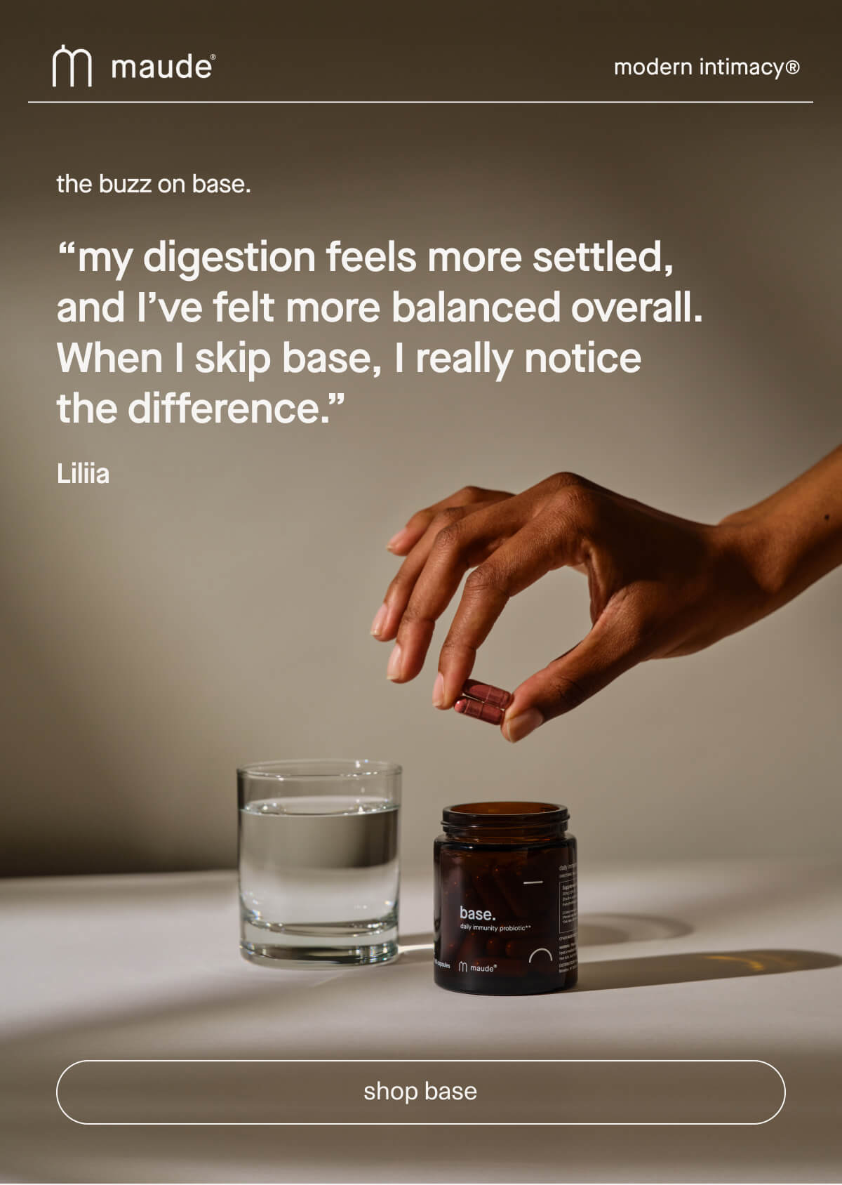 maude | modern intimacy | the buzz on base. | “my digestion feels more settled, and I’ve felt more balanced overall. When I skip base, I really notice the difference.” - Liliia | [ shop base ]