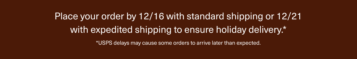 Place your order by 12/16 with standard shipping or 12/21 with expedited shipping to ensure holiday delivery.* | *USPS delays may cause some orders to arrive later than expected.