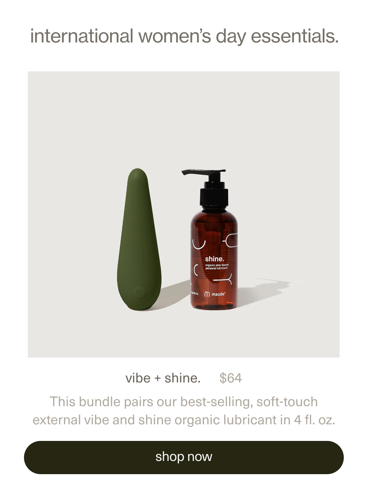 vibe + shine. | $64 | This bundle pairs our best-selling, soft-touch external&nbsp;vibe&nbsp;and&nbsp;shine organic lubricant&nbsp;in 4 fl. oz. | vibe + shine. 