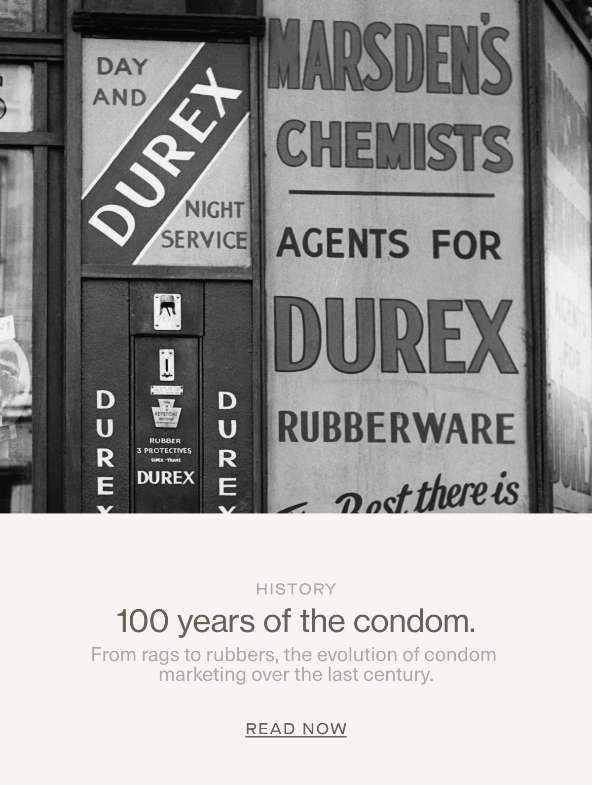 History | 100 years of the condom. | From rags to rubbers, the evolution of condom marketing over the last century. | Read Now
