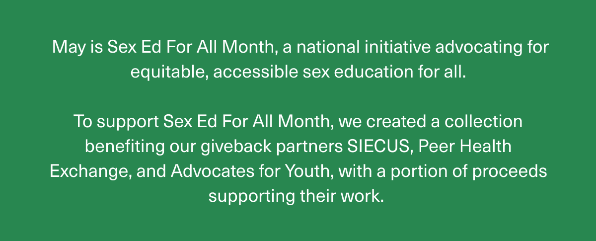 May is Sex Ed For All Month, a national initiative advocating for equitable, accessible sex education for all. | To support Sex Ed For All Month, we created a collection benefiting our giveback partners SIECUS, Peer Health Exchange, and Advocates for Youth, with a portion of proceeds supporting their work. 