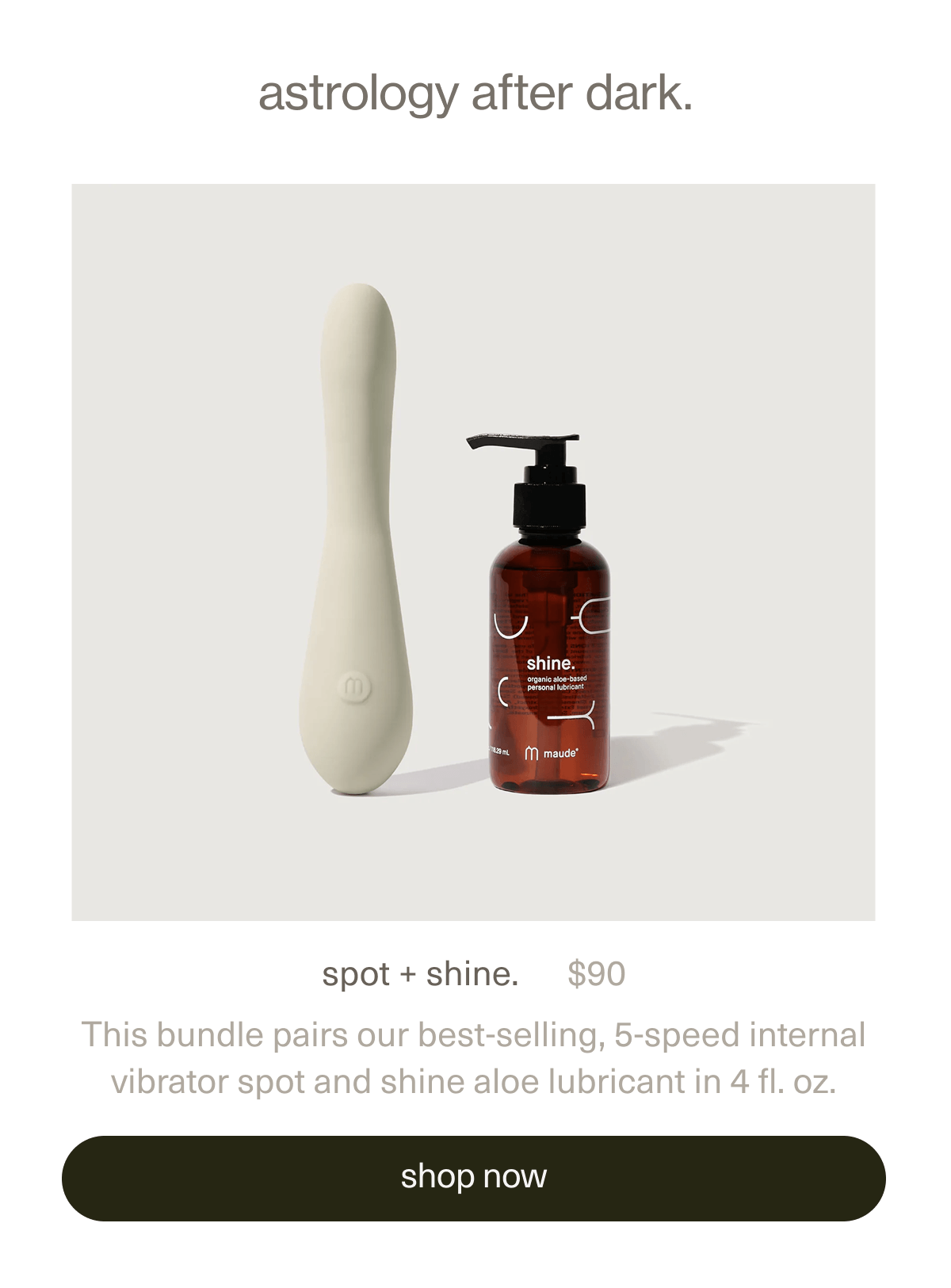 astrology after dark. | spot + shine. | $90 | This bundle pairs our best-selling, 5-speed internal vibrator&nbsp;spot&nbsp;and&nbsp;shine aloe lubricant&nbsp;in 4 fl. oz. | [ shop now ]
