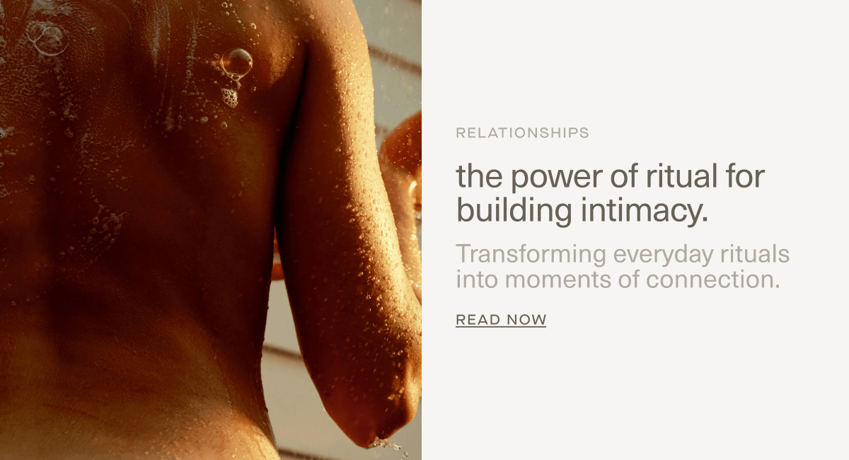 RELATIONSHIPS | the power of ritual for building intimacy. | Transforming everyday rituals into moments of connection. | Read Now RELATIONSHIPS | the power of ritual for building intimacy. | Transforming everyday rituals into moments of connection. | Read Now