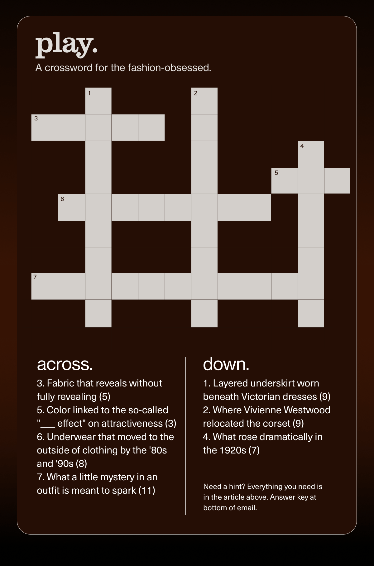 play. | A crossword for the fashion-obsessed. | across. 3. Fabric that reveals without fully revealing (5) | 5. Color linked to the so-called "___ effect" on attractiveness (3) | 6. Underwear that moved to the outside of clothing by the '80s and '90s (8) | 7. What a little mystery in an outfit is meant to spark (11) | down. | 1. Layered underskirt worn beneath Victorian dresses (9) | 2. Where Vivienne Westwood relocated the corset (9) | 4. What rose dramatically in the 1920s (7) | Need a hint? Everything you need is in the article above. Answer key at bottom of email.