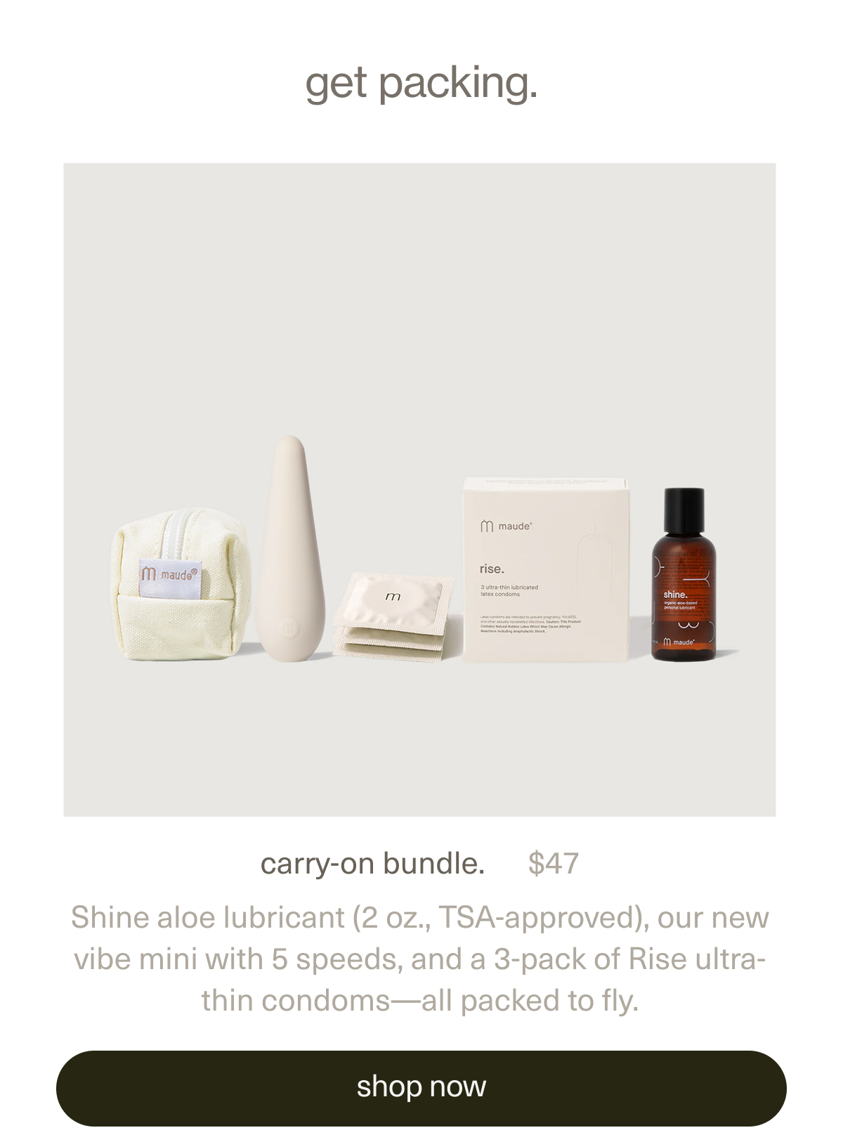 get packing. | carry-on bundle. | $47 | Shine aloe lubricant (2 oz., TSA-approved), our new vibe mini with 5 speeds, and a 3-pack of Rise ultra-thin condoms—all packed to fly. | [ shop now ]