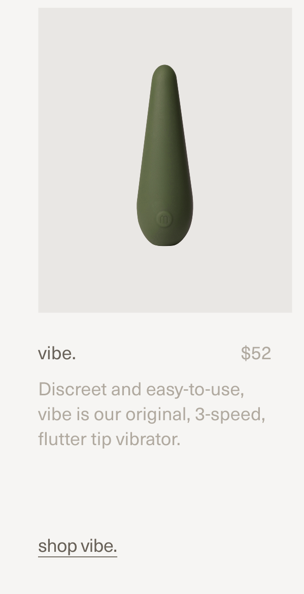 vibe. | $52 | Discreet and easy-to-use, vibe is our original, 3-speed, flutter tip vibrator. | shop vibe. vibe. | $52 | Discreet and easy-to-use, vibe is our original, 3-speed, flutter tip vibrator. | shop vibe.