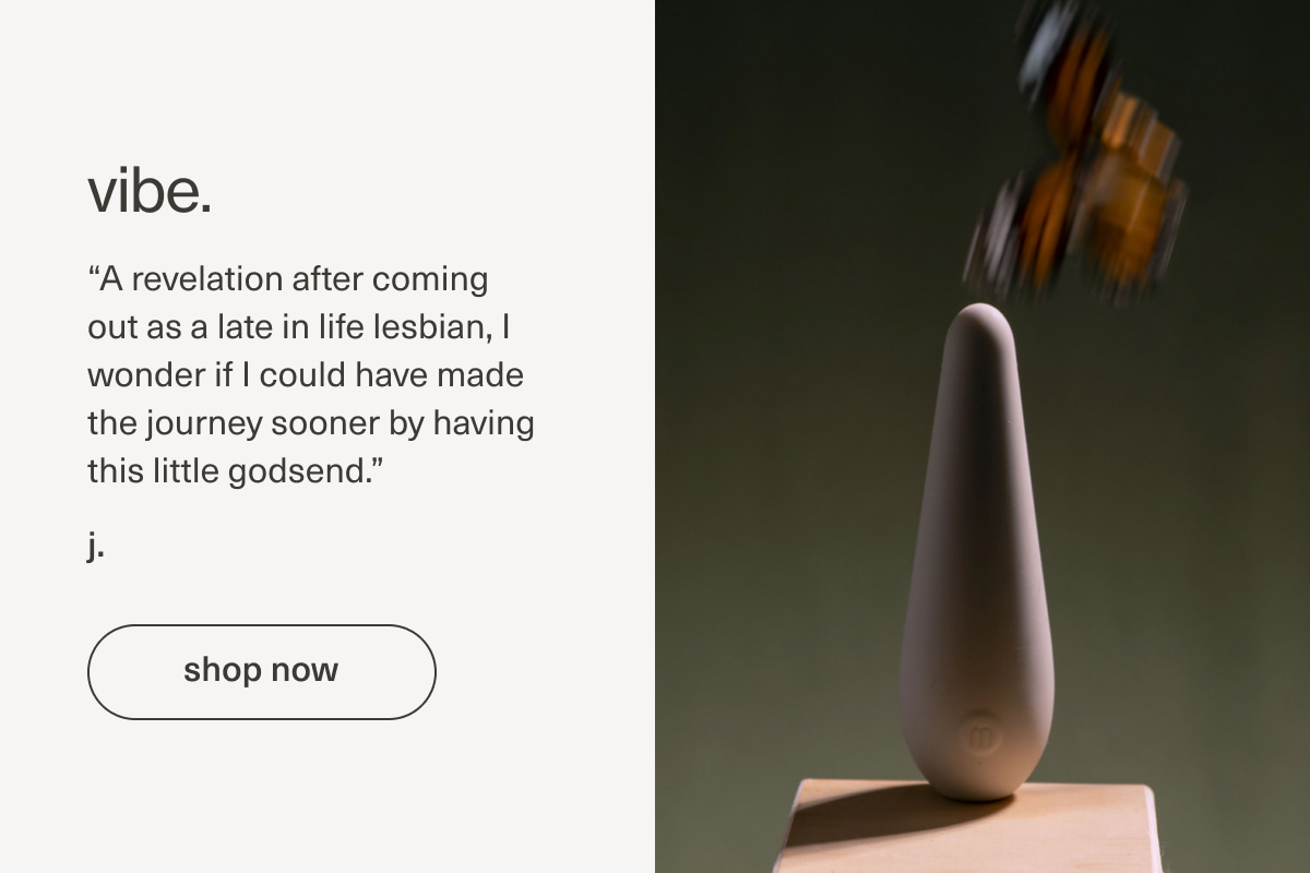 vibe. | “A revelation after coming out as a late in life&nbsp;lesbian, I wonder if I could have made the journey sooner by having this little godsend.” - j. | [ shop now ]