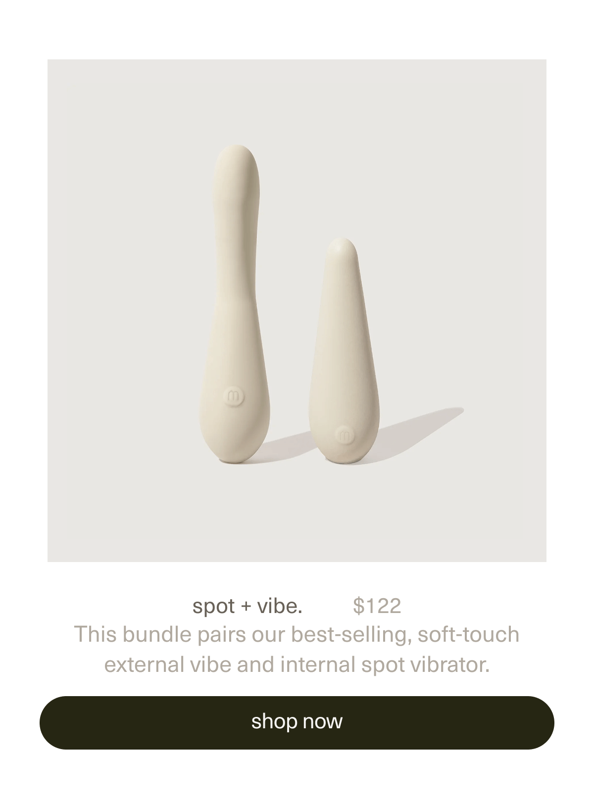 spot + vibe. | $122 | This bundle pairs our best-selling, soft-touch external&nbsp;vibe&nbsp;and&nbsp;internal spot&nbsp;vibrator. | [ shop now ]
