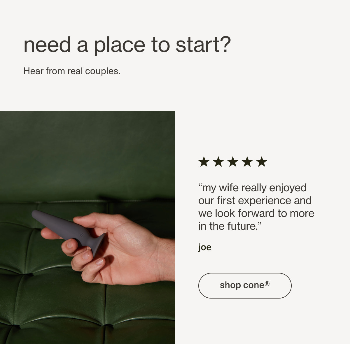 need a place to start? | Hear from real couples. | “my wife really enjoyed our first experience and we look forward to more in the future.” - joe | [ shop cone ]