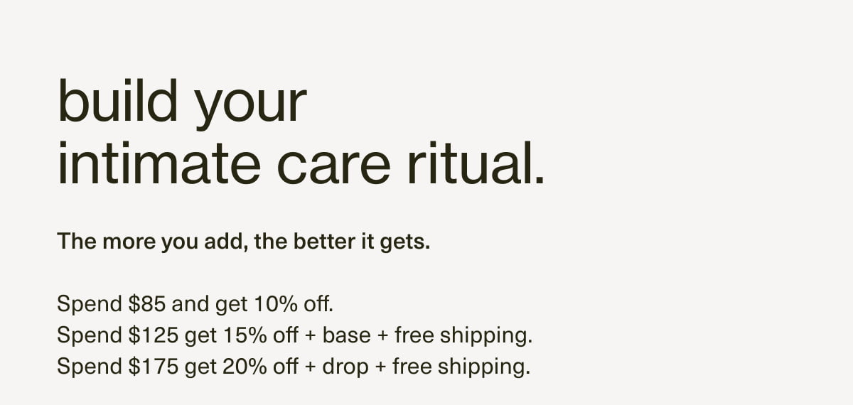 build your intimate care ritual. The more you add, the better it gets. | Sepnd $85: get 10% off. Spend $125: get 15% off + base + free shipping. Spend $175: get 20% off + drop + free shipping.