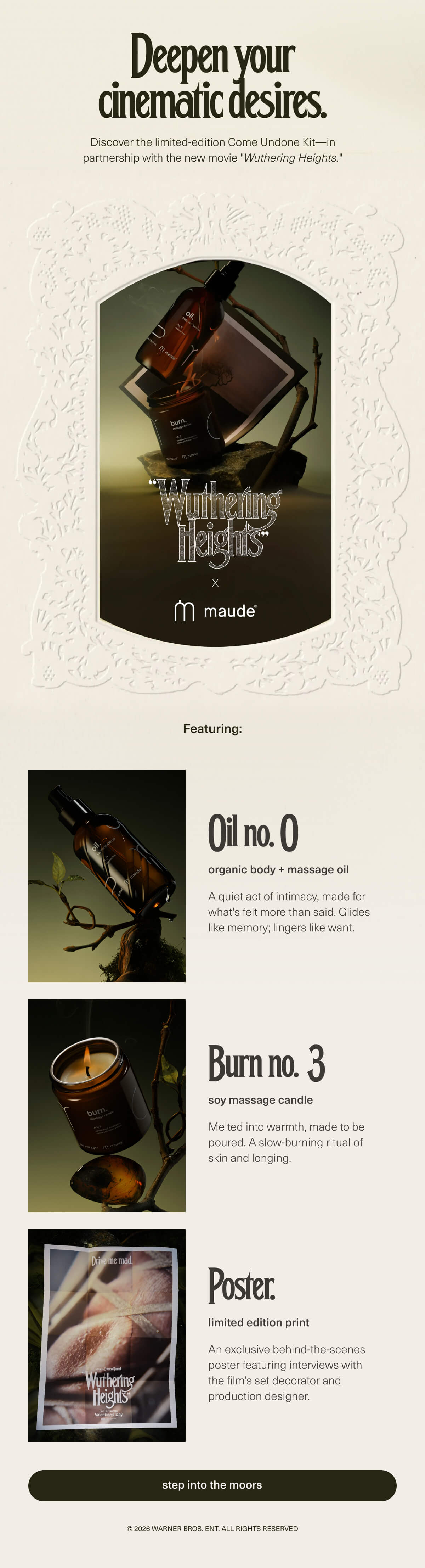 Deepen your cinematic desires. | Discover the limited-edition Come Undone Kit—in partnership with the new movie "Wuthering Heights." | "Wuthering Heights" x maude | Featuring: Oil no. 0 | organic body + massage oil | A quiet act of intimacy, made for what's felt more than said. Glides like memory; lingers like want. | Burn no. 3 | soy massage candle | Melted into warmth, made to be poured. A slow-burning ritual of skin and longing. | Poster. | limited edition print | An exclusive behind-the-scenes poster featuring interviews with the film’s set decorator and production designer. | [ step into the moors ] | © 2026 Warner Bros. Ent. All Rights Reserved