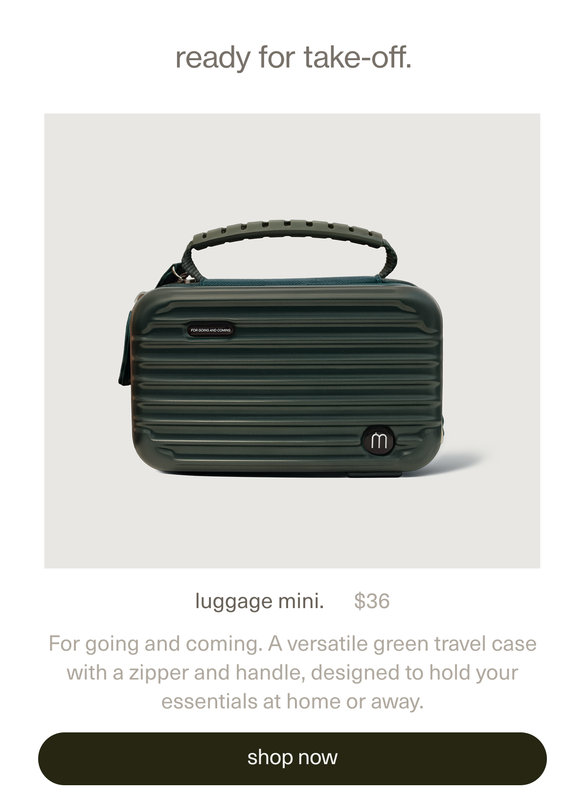 ready for take-off. | luggage mini. | $36 | For going and coming. A versatile green travel case with a zipper and handle, designed to hold your essentials at home or away. | [ shop now ]
