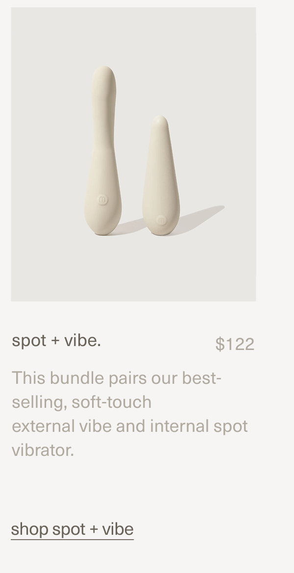 spot + vibe. | $122 | This bundle pairs our best-selling, soft-touch external vibe and internal spot vibrator. | shop spot + vibe spot + vibe. | $122 | This bundle pairs our best-selling, soft-touch external vibe and internal spot vibrator. | shop spot + vibe