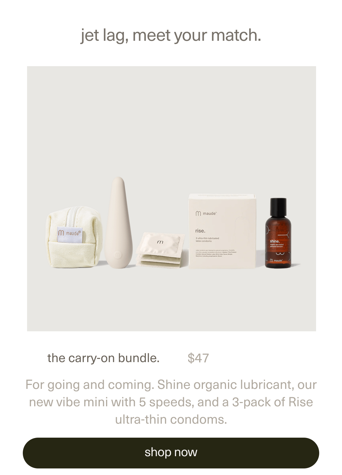 jet lag, meet your match. | the carry-on bundle. | $47 | For going and coming. Shine organic lubricant, our new vibe mini with 5 speeds, and a 3-pack of Rise ultra-thin condoms. | [ shop now ]
