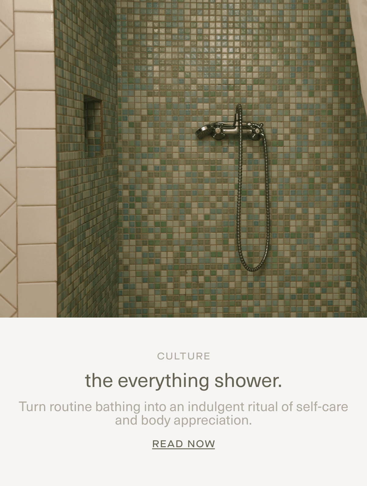 CULTURE | the everything shower. | Turn routine bathing into an indulgent ritual of self-care and body appreciation. | Read Now CULTURE | the everything shower. | Turn routine bathing into an indulgent ritual of self-care and body appreciation. | Read Now