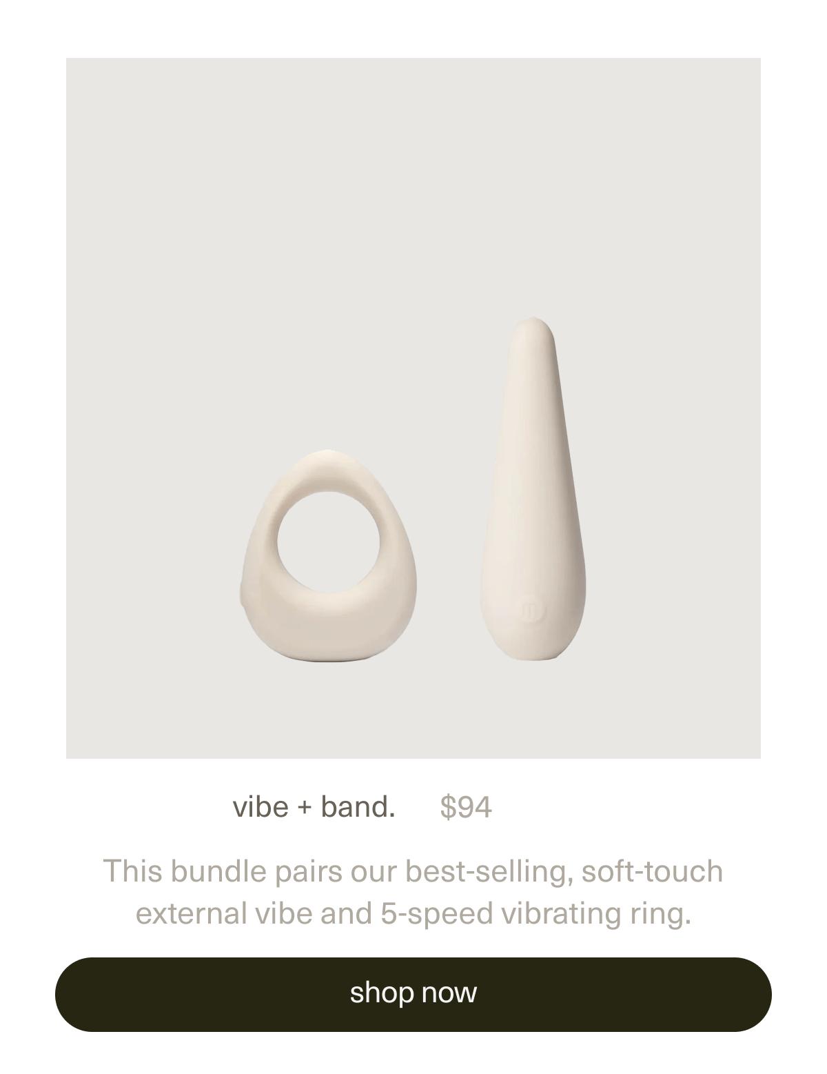 vibe + band. | $94 | This bundle pairs our best-selling, soft-touch external&nbsp;vibe&nbsp;and&nbsp;5-speed vibrating&nbsp;ring. | [ shop now ]
