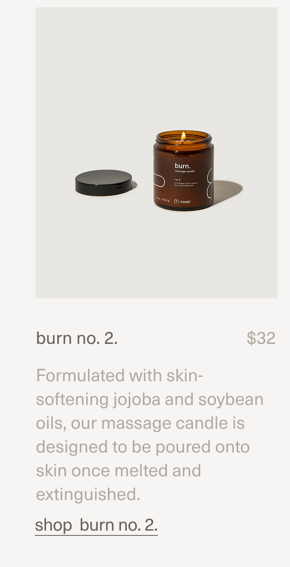 burn no. 2. | $32 | Formulated with skin-softening jojoba and soybean oils, our massage candle is designed to be poured onto skin once melted and extinguished. | shop burn no. 2. burn no. 2. | $32 | Formulated with skin-softening jojoba and soybean oils, our massage candle is designed to be poured onto skin once melted and extinguished. | shop burn no. 2.