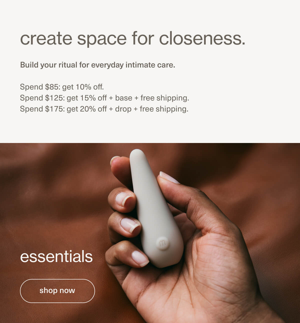create space for closeness. | Build your ritual for everyday intimate care. | Spend $85: get 10% off. | Spend $125: get 15% off + base + free shipping. | Spend $175: get 20% off + drop + free shipping. | essentials | [ shop now ]