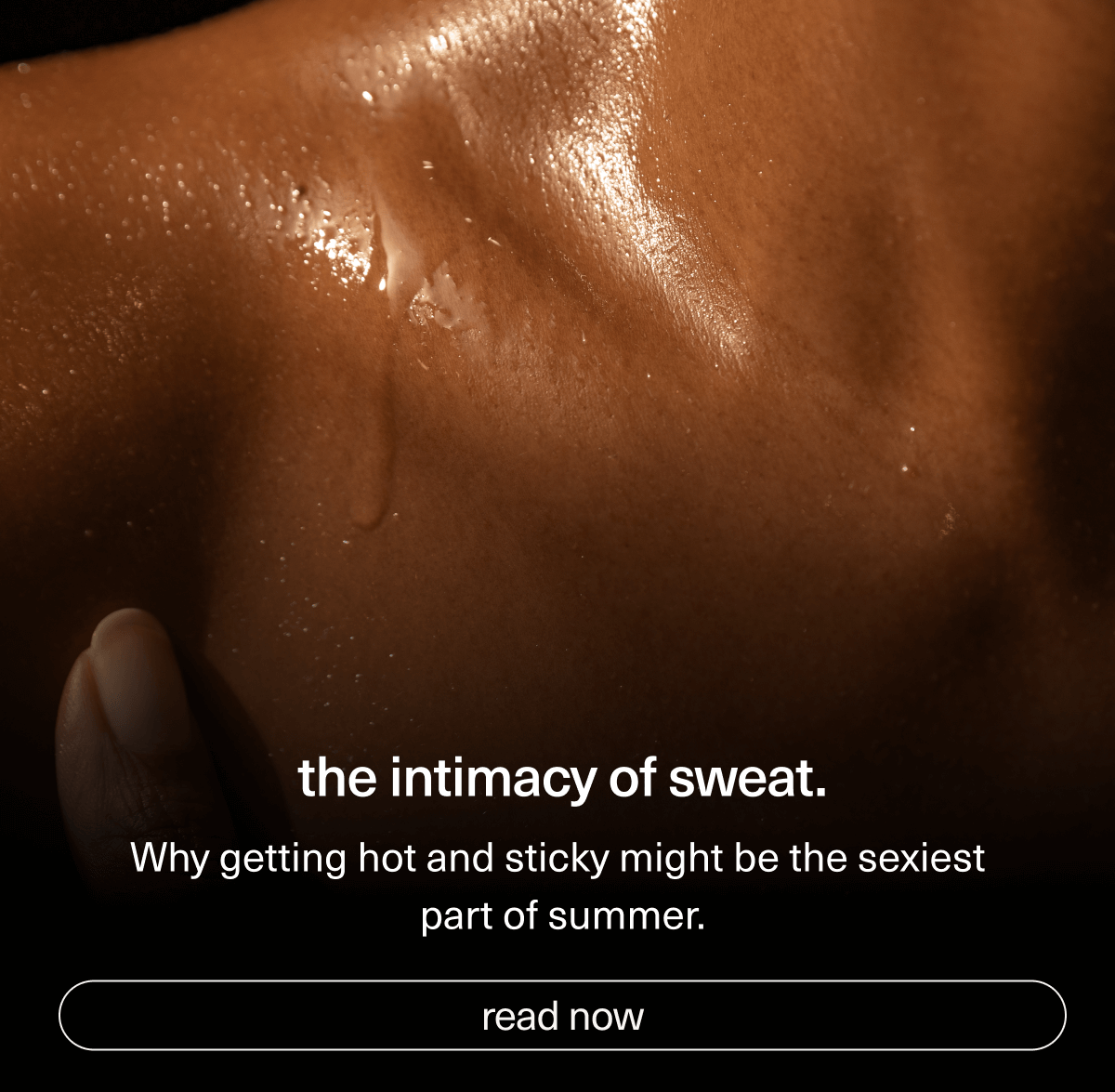 the intimacy of sweat. | Why getting hot and sticky might be the sexiest part of summer. | [ read now ]