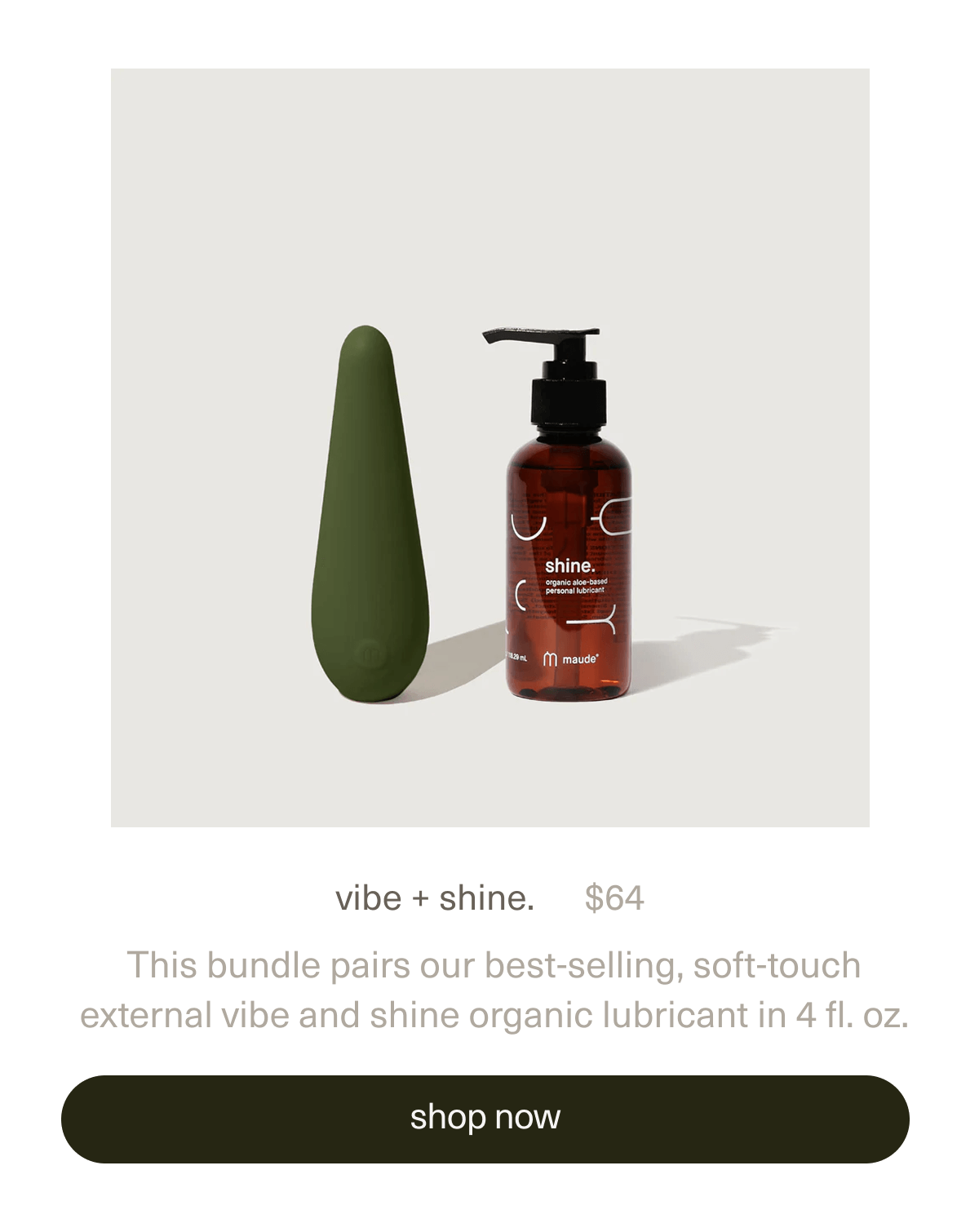 vibe + shine. | $64 | This bundle pairs our best-selling, soft-touch external&nbsp;vibe&nbsp;and&nbsp;shine organic lubricant&nbsp;in 4 fl. oz. | [ shop now ]