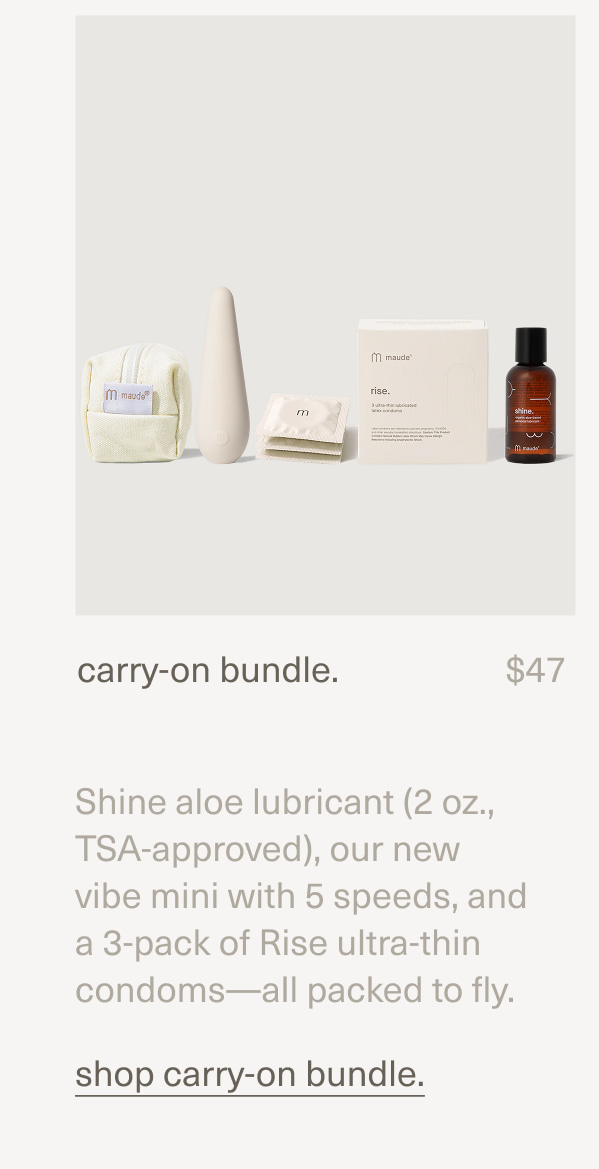 carry-on bundle. | $47 | Shine aloe lubricant (2 oz., TSA-approved), our new vibe mini with 5 speeds, and a 3-pack of Rise ultra-thin condoms—all packed to fly. | shop carry-on bundle.