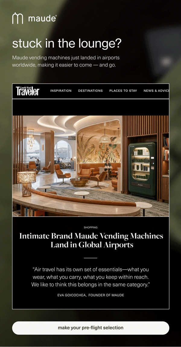 maude | stuck in the lounge? | Maude vending machines just landed in airports worldwide, making it easier to come — and go. | Intimate Brand Maude Vending Machines Land in Global Airports | “Air travel has its own set of essentials—what you wear, what you carry, what you keep within reach. We like to think this belongs in the same category.” - Eva Goicochea, Founder of maude | [ make your pre-flight selection ]