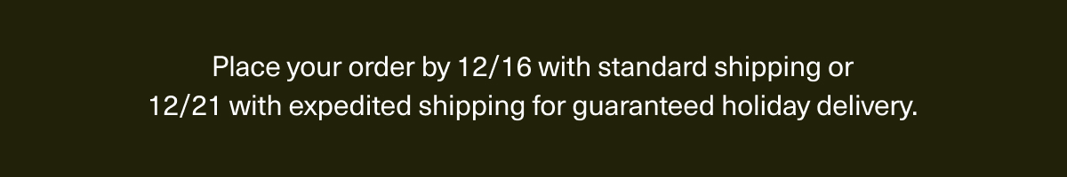 Place your order by 12/16 with standard shipping or 12/21 with expedited shipping for guaranteed holiday delivery.