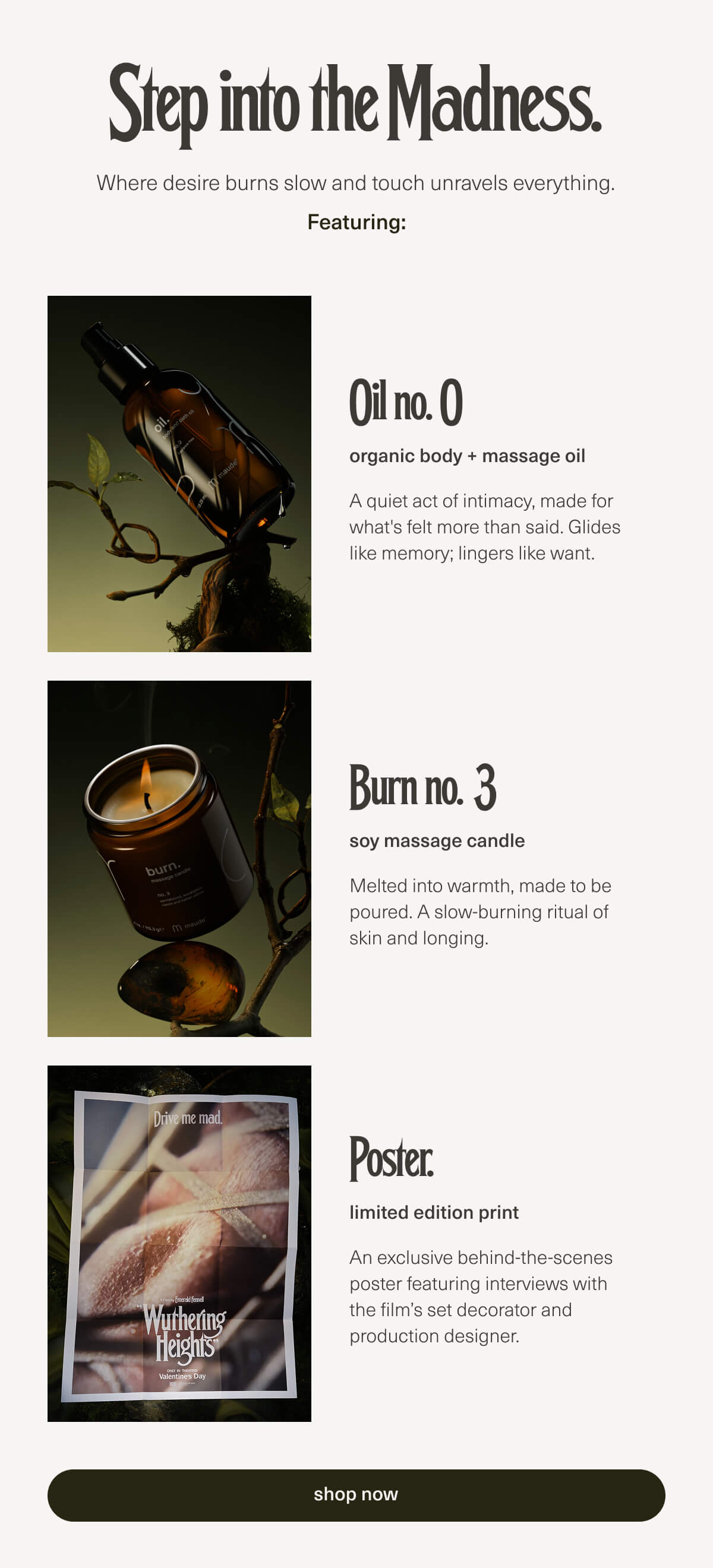 Step into the Madness. | Where desire burns slow and touch unravels everything. | Featuring: Oil no. 0 | organic body + massage oil | A quiet act of intimacy, made for what's felt more than said. Glides like memory; lingers like want. | Burn no. 3 | soy massage candle | Melted into warmth, made to be poured. A slow-burning ritual of skin and longing. | Poster. | limited edition print | An exclusive behind-the-scenes poster featuring interviews with the film’s set decorator and production designer. | [ shop now ]