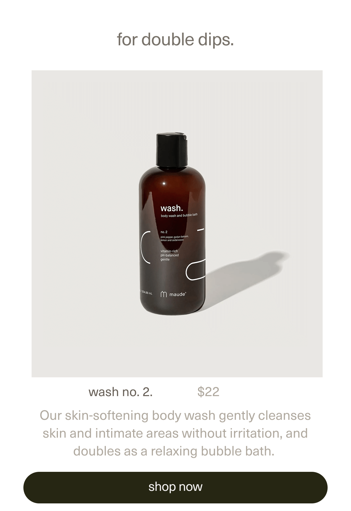 for double dips. | wash no. 2. | $22 | Our skin-softening body wash gently cleanses skin and intimate areas without irritation, and doubles as a relaxing bubble bath. | [ shop now ]