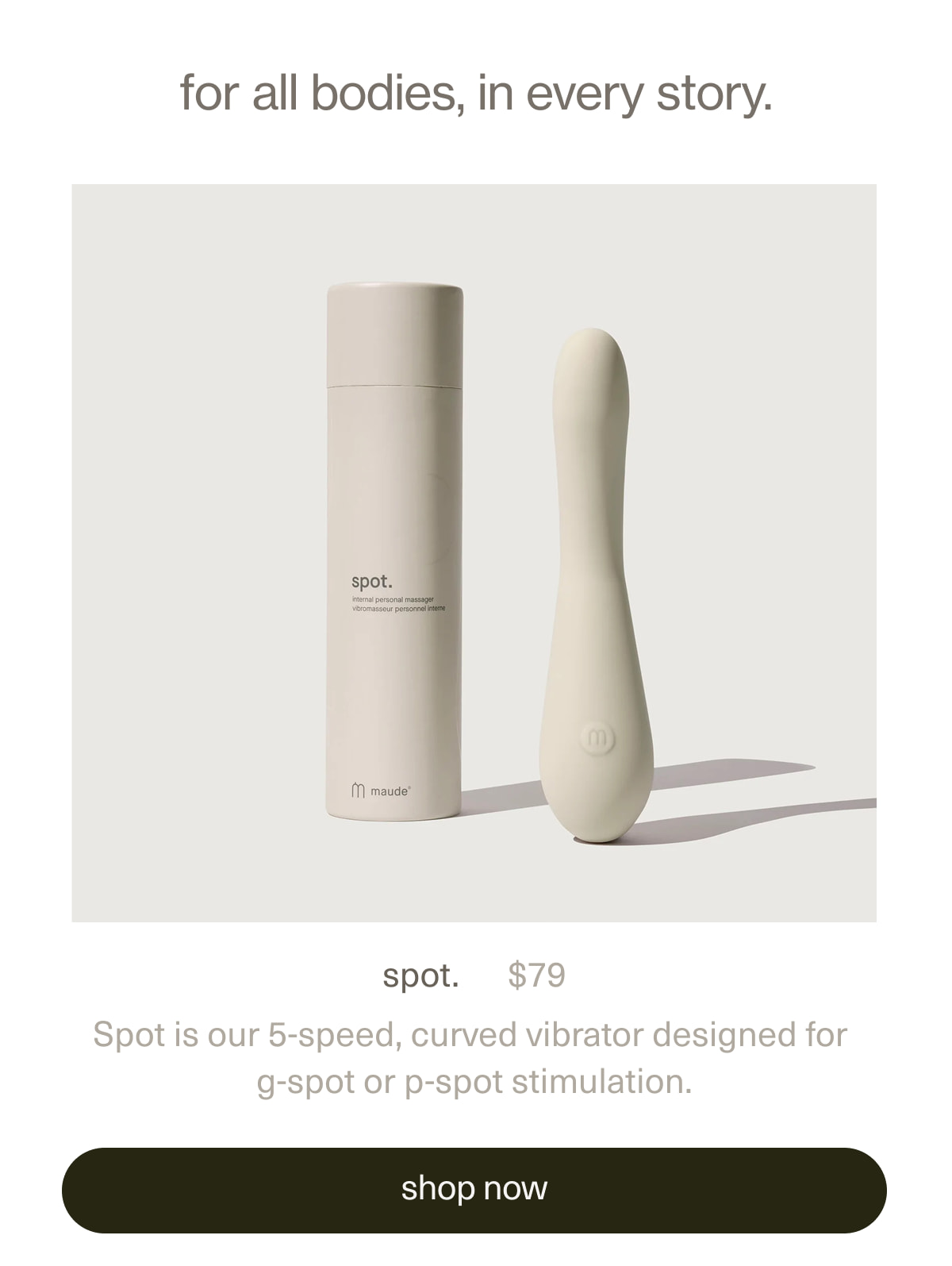 for all bodies, in every story. | spot. | $79 | Spot is our 5-speed, curved vibrator designed for g-spot or p-spot stimulation. | [ shop now ]