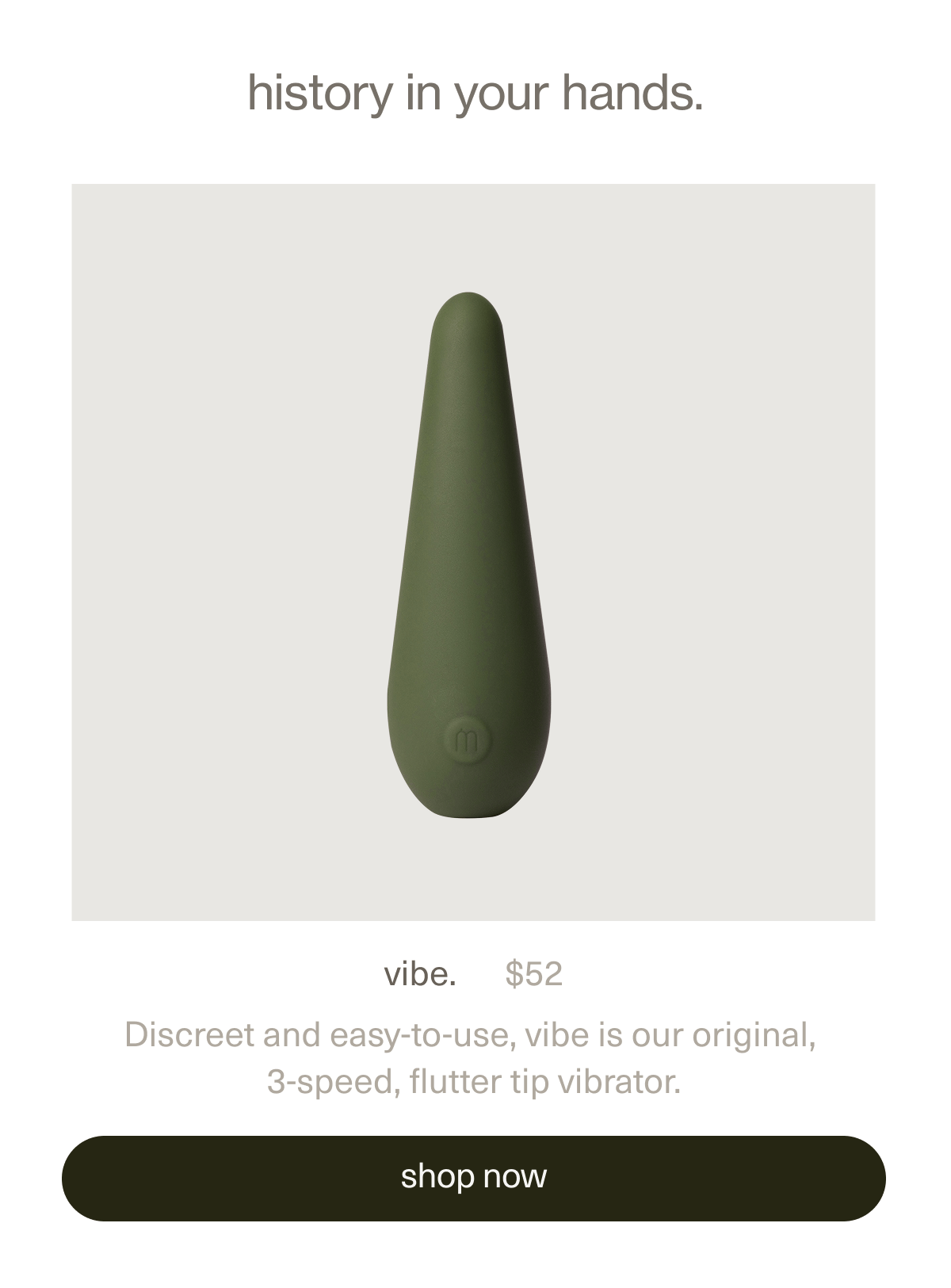 history in your hands. | vibe. | $52 | Discreet and easy-to-use, vibe is our original, 3-speed, flutter tip vibrator. | [ shop now ]