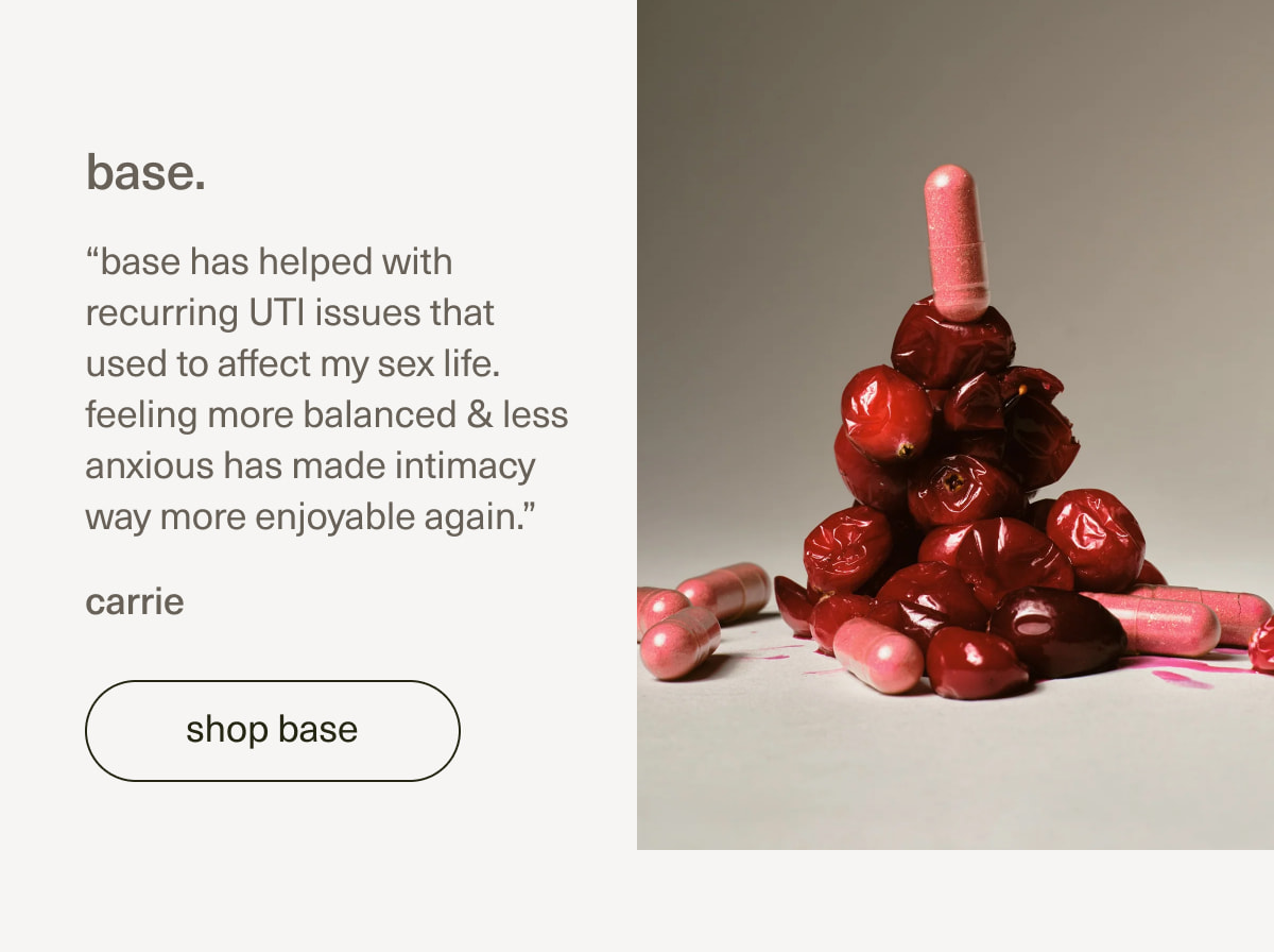 base. | “base has helped with recurring UTI issues that used to affect my sex life. feeling more balanced & less anxious has made intimacy way more enjoyable again.” - carrie | [ shop base ]