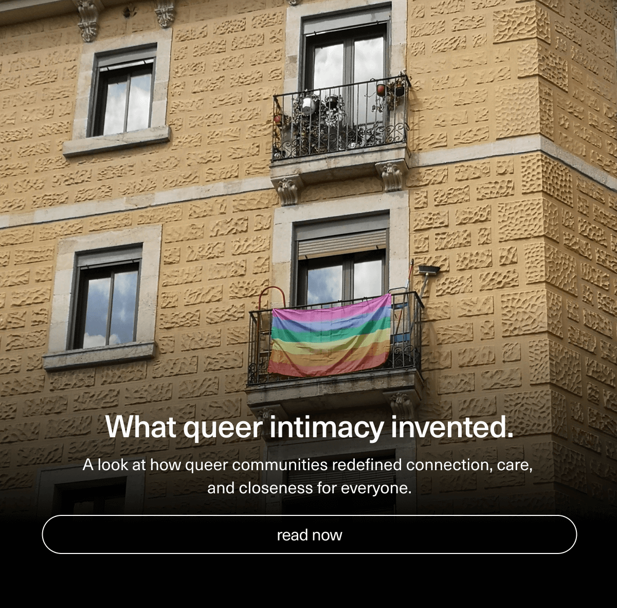 What queer intimacy invented. | A look at how queer communities redefined connection, care, and closeness for everyone. | [ read now ]