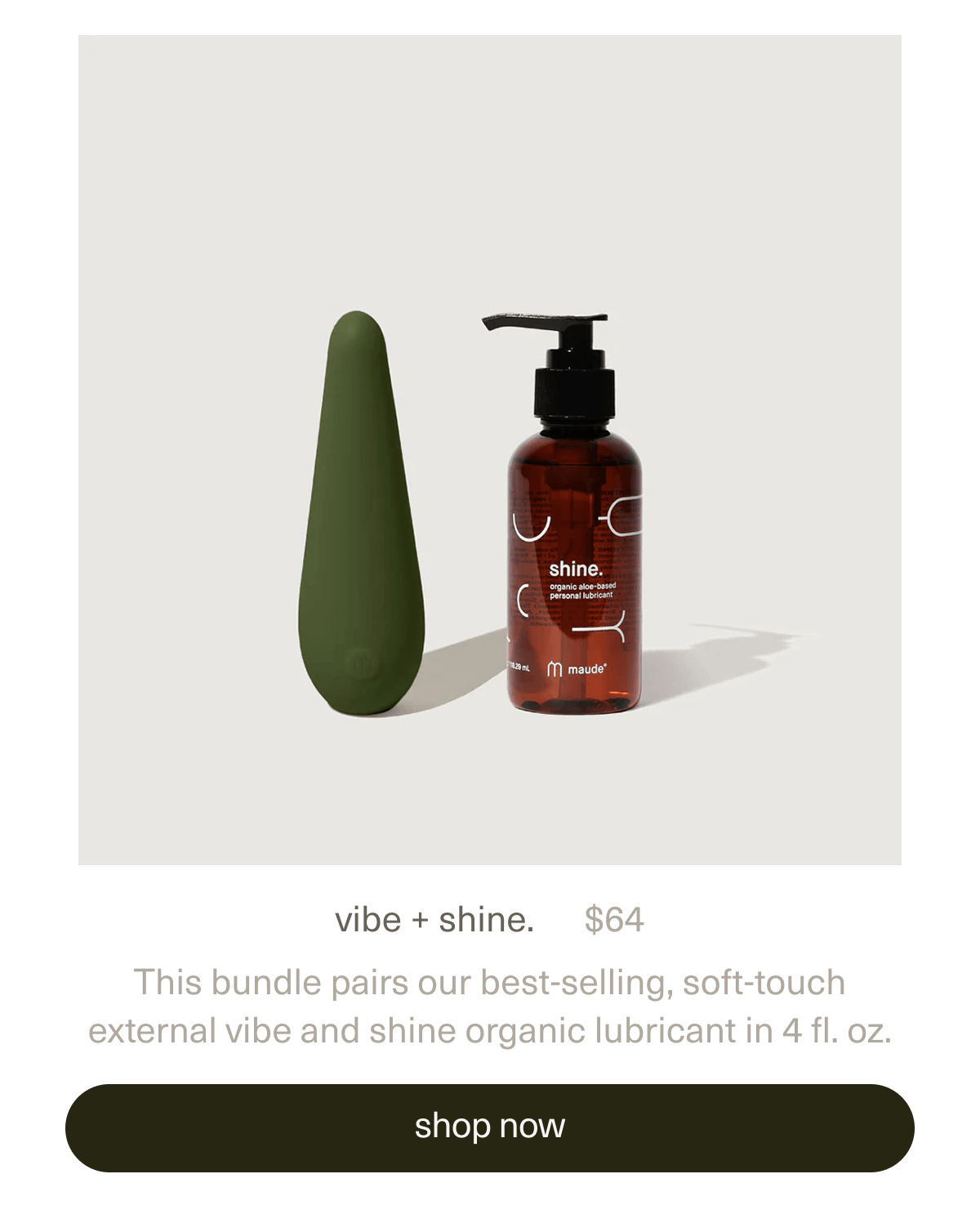 vibe + shine. | $64 | This bundle pairs our best-selling, soft-touch external&nbsp;vibe&nbsp;and&nbsp;shine organic lubricant&nbsp;in 4 fl. oz. | [ shop now ]