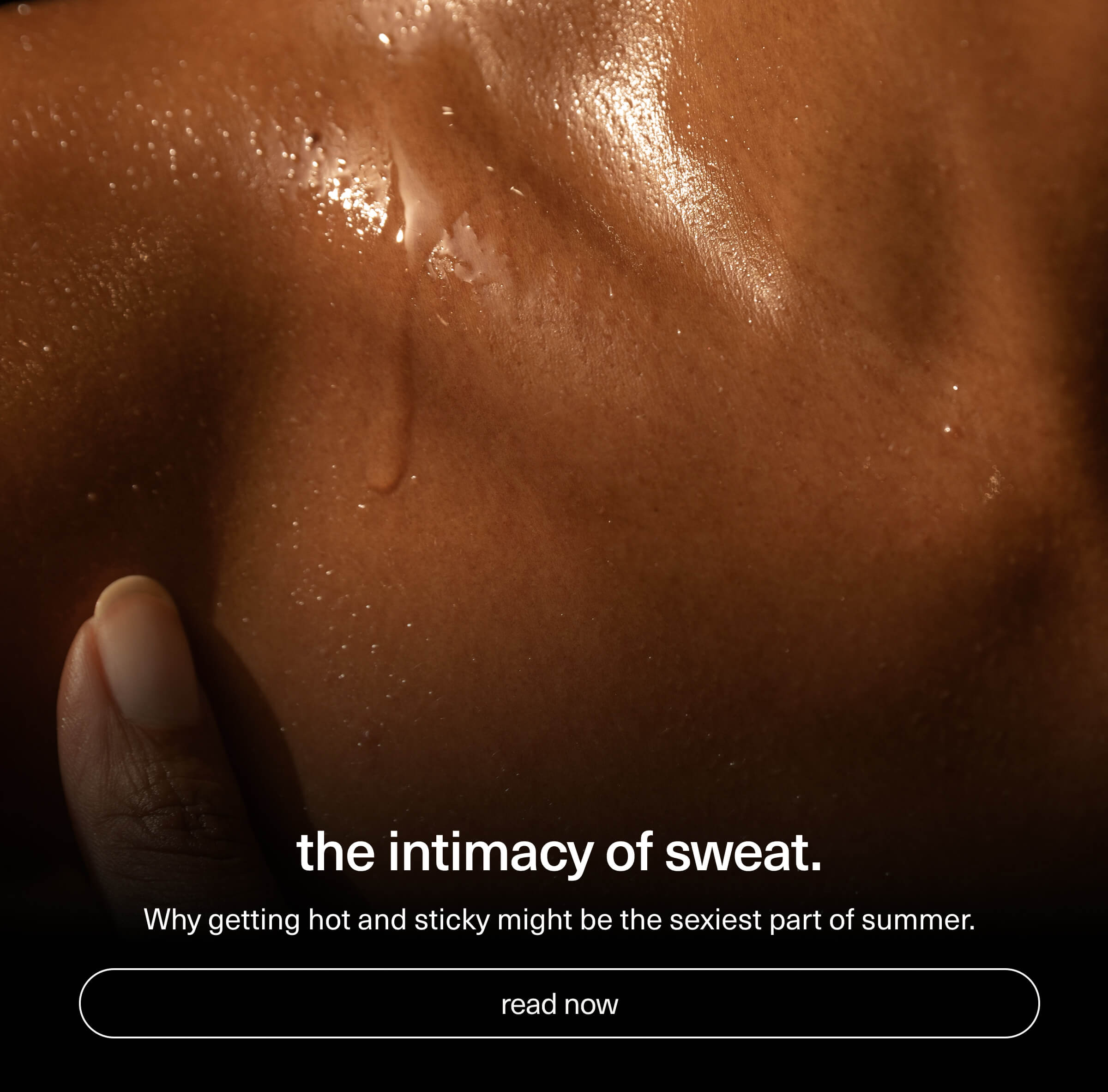 the intimacy of sweat. | Why getting hot and sticky might be the sexiest part of summer. | [ read now ]