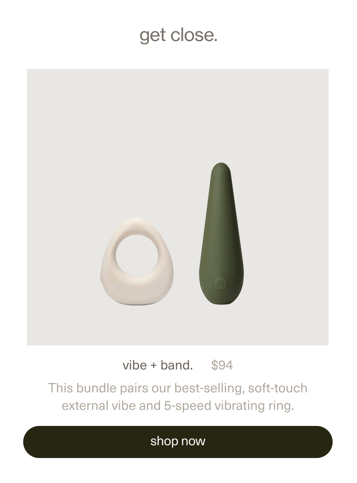 get close. | vibe + band. | $94 | This bundle pairs our best-selling, soft-touch external&nbsp;vibe&nbsp;and&nbsp;5-speed vibrating&nbsp;ring. | [ shop now ]
