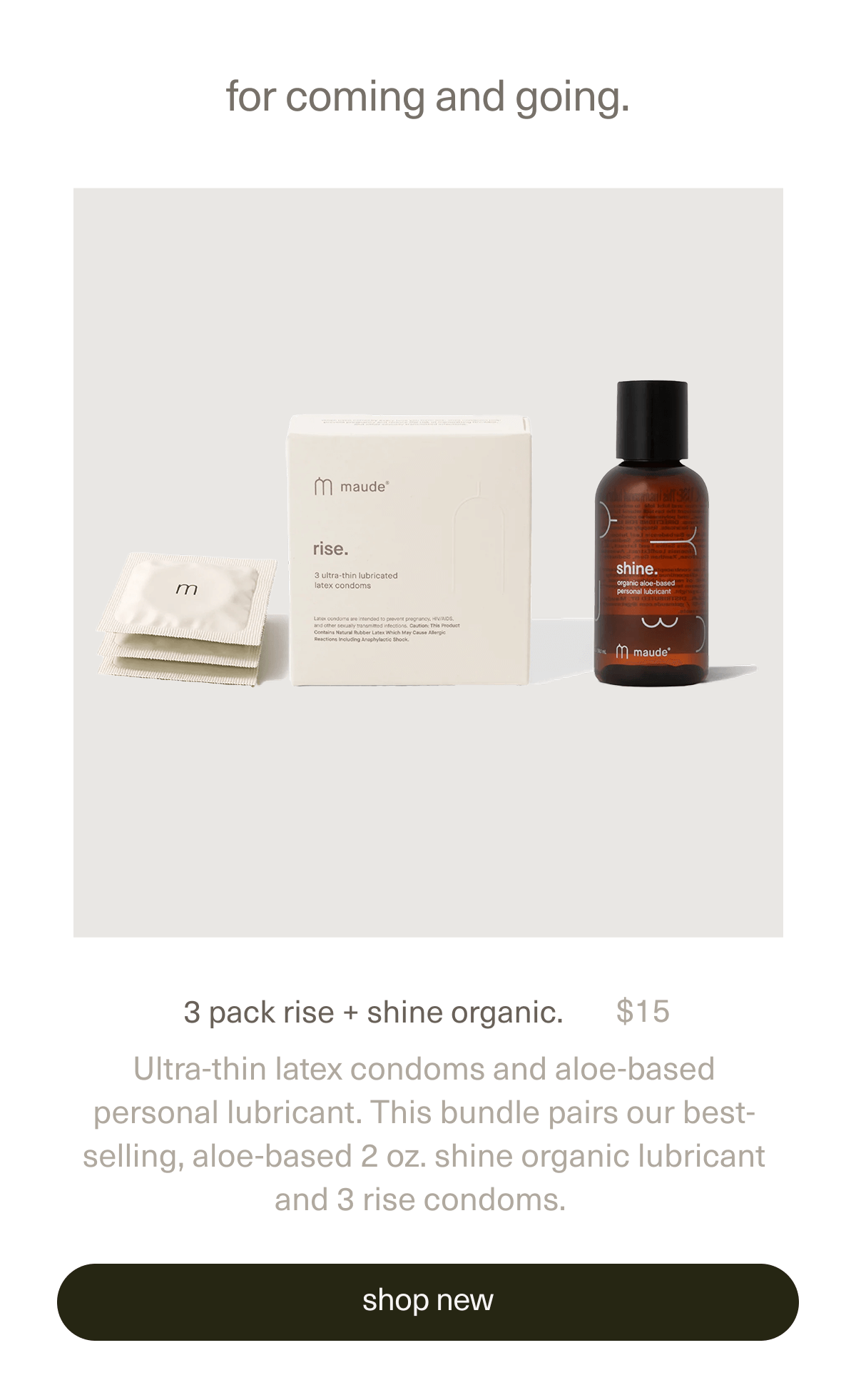 for coming and going. | 3 pack rise + shine organic. | $15 | Ultra-thin latex condoms and aloe-based personal lubricant. This bundle pairs our best-selling, aloe-based 2 oz. shine organic lubricant and 3 rise condoms. | [ shop new ]