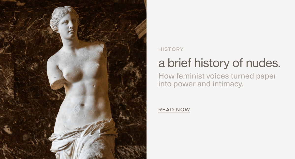 HISTORY | a brief history of nudes. | How feminist voices turned paper into power and intimacy. | Read Now